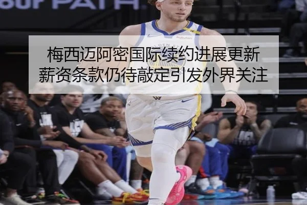 梅西迈阿密国际续约进展更新 薪资条款仍待敲定引发外界关注
